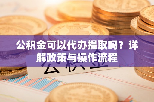 夏津公积金可以代办提取吗？详解政策与操作流程