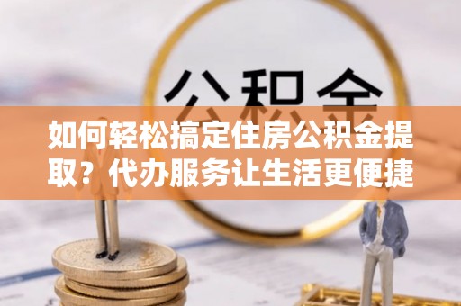 夏津如何轻松搞定住房公积金提取？代办服务让生活更便捷