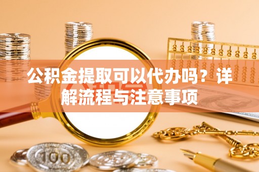夏津公积金提取可以代办吗？详解流程与注意事项