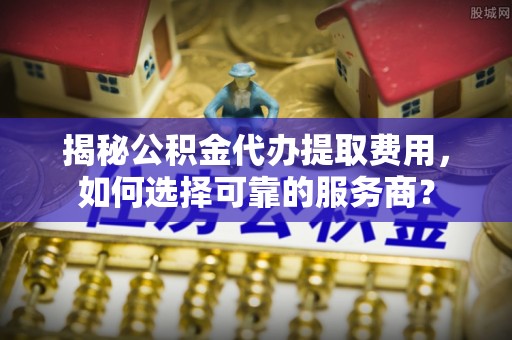 夏津揭秘公积金代办提取费用，如何选择可靠的服务商？