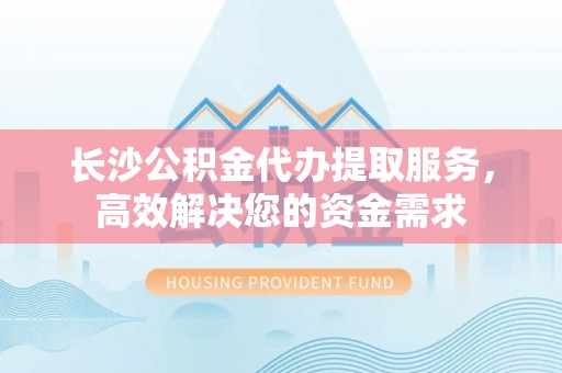 夏津长沙公积金代办提取服务，高效解决您的资金需求