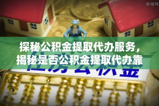 夏津探秘公积金提取代办服务，揭秘是否公积金提取代办靠谱吗？