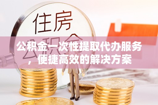夏津公积金一次性提取代办服务，便捷高效的解决方案