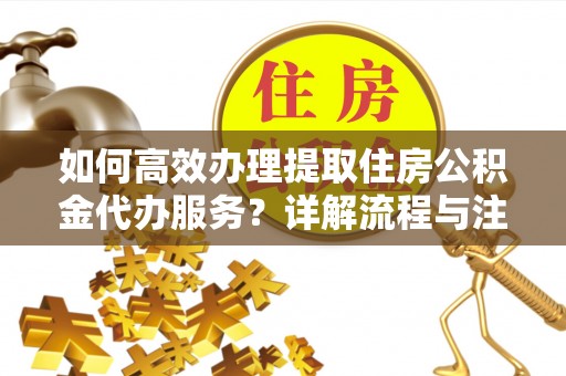 夏津如何高效办理提取住房公积金代办服务？详解流程与注意事项