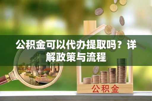 夏津公积金可以代办提取吗？详解政策与流程