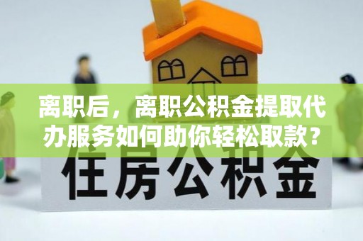 夏津离职后，离职公积金提取代办服务如何助你轻松取款？