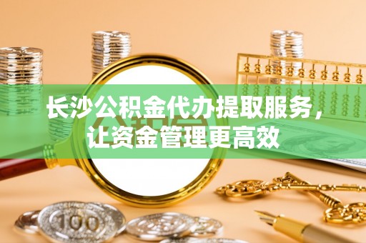 夏津长沙公积金代办提取服务，让资金管理更高效