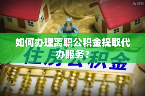 夏津如何办理离职公积金提取代办服务？